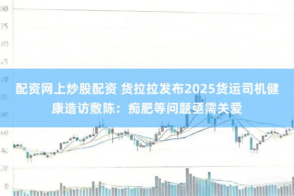 配资网上炒股配资 货拉拉发布2025货运司机健康造访敷陈：痴肥等问题亟需关爱