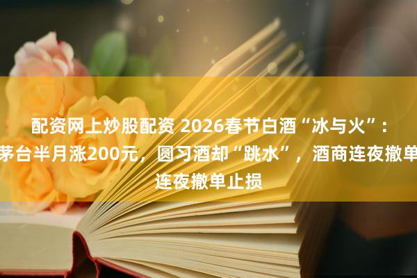 配资网上炒股配资 2026春节白酒“冰与火”：飞天茅台半月涨200元，圆习酒却“跳水”，酒商连夜撤单止损