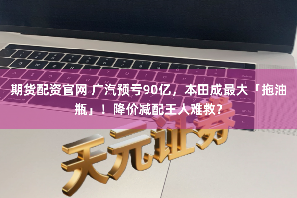 期货配资官网 广汽预亏90亿，本田成最大「拖油瓶」！降价减配王人难救？