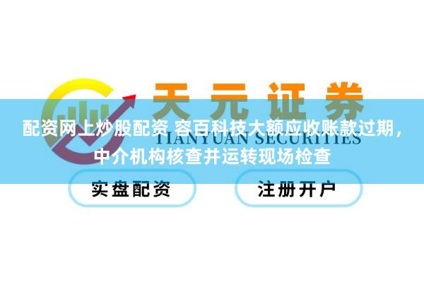 配资网上炒股配资 容百科技大额应收账款过期，中介机构核查并运转现场检查