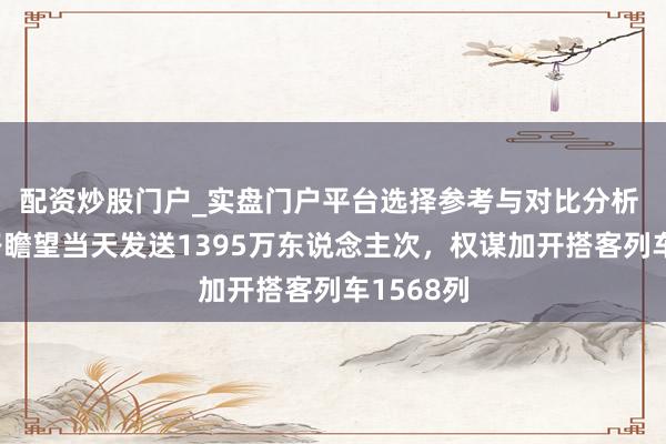 配资炒股门户_实盘门户平台选择参考与对比分析 宇宙铁路瞻望当天发送1395万东说念主次，权谋加开搭客列车1568列