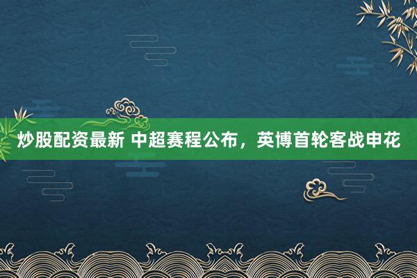 炒股配资最新 中超赛程公布，英博首轮客战申花