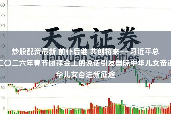 炒股配资最新 前仆后继 共创将来——习近平总文书在二〇二六年春节团拜会上的说话引发国际中华儿女奋进新征途