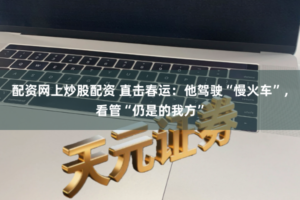 配资网上炒股配资 直击春运：他驾驶“慢火车”，看管“仍是的我方”
