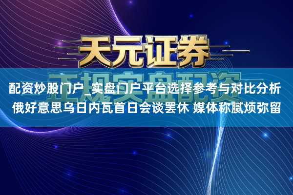 配资炒股门户_实盘门户平台选择参考与对比分析 俄好意思乌日内瓦首日会谈罢休 媒体称腻烦弥留