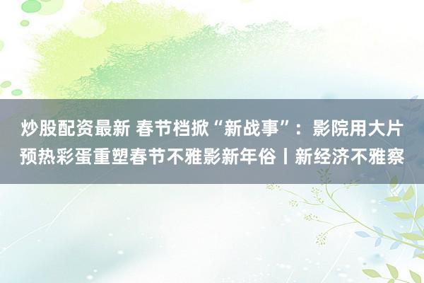 炒股配资最新 春节档掀“新战事”：影院用大片预热彩蛋重塑春节不雅影新年俗丨新经济不雅察