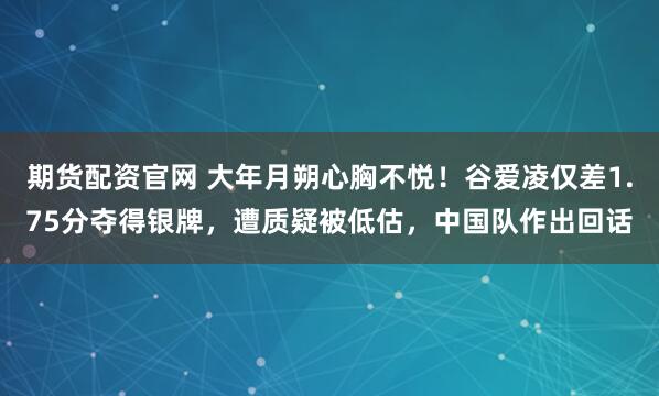 期货配资官网 大年月朔心胸不悦！谷爱凌仅差1.75分夺得银牌，遭质疑被低估，中国队作出回话