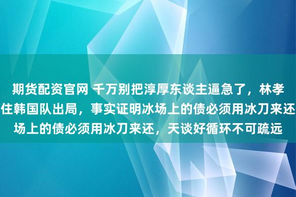 期货配资官网 千万别把淳厚东谈主逼急了，林孝埈宁可不争第一也要卡住韩国队出局，事实证明冰场上的债必须用冰刀来还，天谈好循环不可疏远