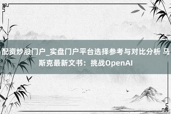 配资炒股门户_实盘门户平台选择参考与对比分析 马斯克最新文书：挑战OpenAI
