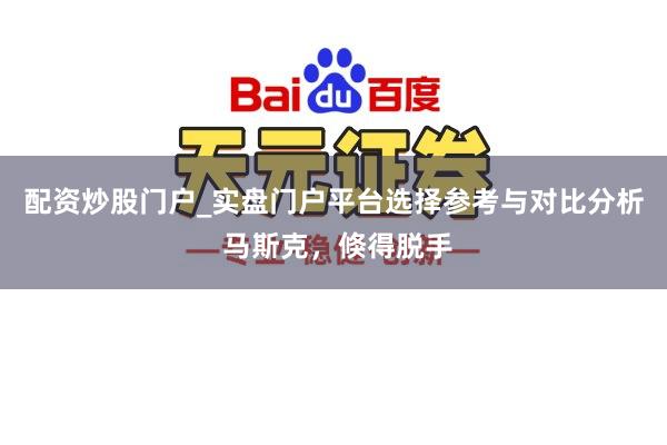 配资炒股门户_实盘门户平台选择参考与对比分析 马斯克，倏得脱手