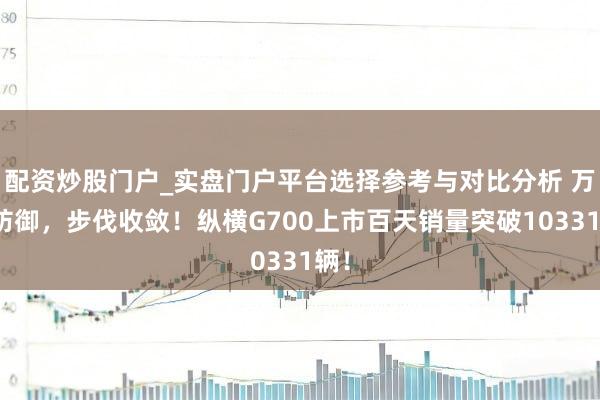 配资炒股门户_实盘门户平台选择参考与对比分析 万众防御，步伐收敛！纵横G700上市百天销量突破10331辆！