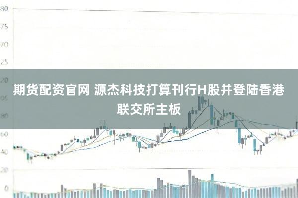 期货配资官网 源杰科技打算刊行H股并登陆香港联交所主板