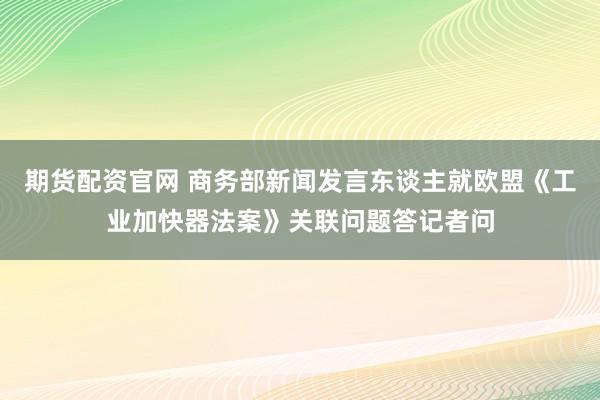 期货配资官网 商务部新闻发言东谈主就欧盟《工业加快器法案》关联问题答记者问