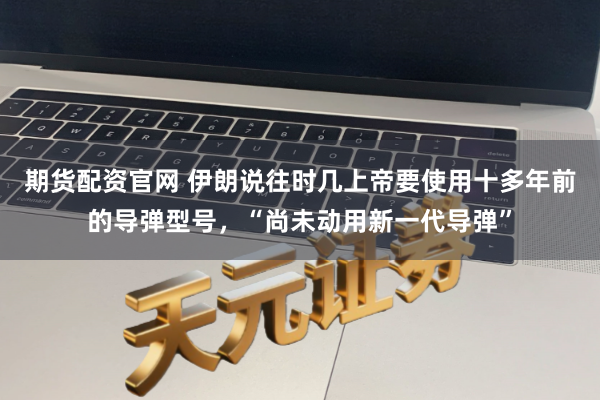 期货配资官网 伊朗说往时几上帝要使用十多年前的导弹型号，“尚未动用新一代导弹”