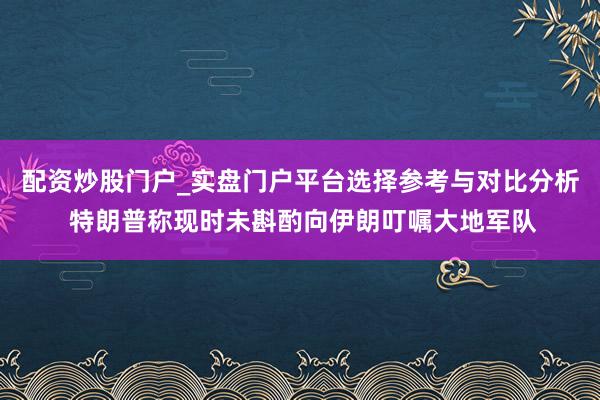 配资炒股门户_实盘门户平台选择参考与对比分析 特朗普称现时未斟酌向伊朗叮嘱大地军队
