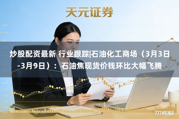 炒股配资最新 行业跟踪|石油化工商场(3月3日-3月9日):石油焦现货价钱环比大幅飞腾