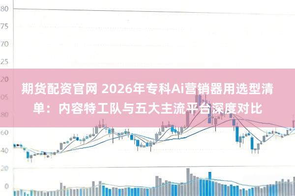 期货配资官网 2026年专科Ai营销器用选型清单：内容特工队与五大主流平台深度对比