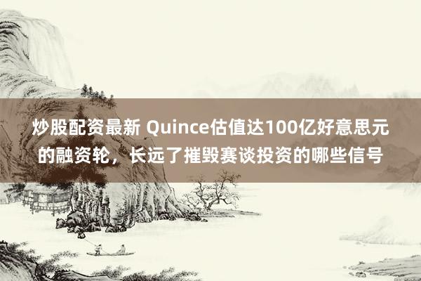 炒股配资最新 Quince估值达100亿好意思元的融资轮,长远了摧毁赛谈投资的哪些信号