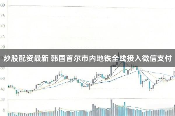 炒股配资最新 韩国首尔市内地铁全线接入微信支付