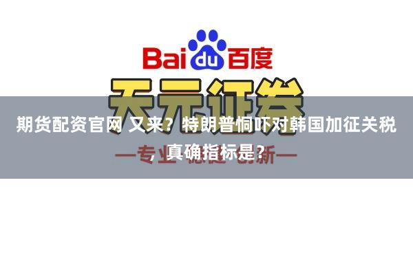 期货配资官网 又来?特朗普恫吓对韩国加征关税,真确指标是?