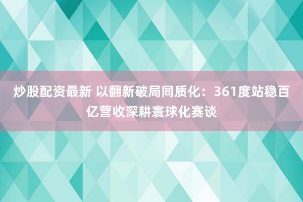 炒股配资最新 以翻新破局同质化：361度站稳百亿营收深耕寰球化赛谈