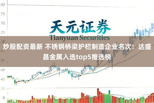 炒股配资最新 不锈钢桥梁护栏制造企业名次:达盛昌金属入选top5推选榜