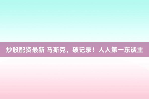 炒股配资最新 马斯克，破记录！人人第一东谈主
