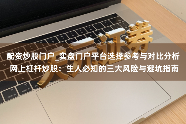 配资炒股门户_实盘门户平台选择参考与对比分析 网上杠杆炒股：生人必知的三大风险与避坑指南